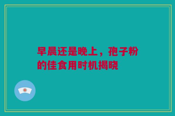 早晨还是晚上，孢子粉的佳食用时机揭晓
