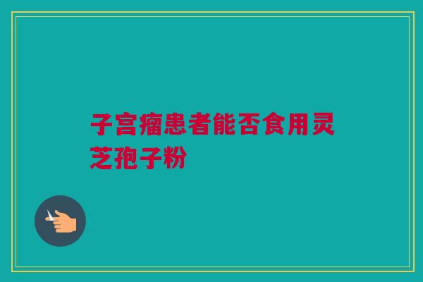 子宫瘤患者能否食用灵芝孢子粉