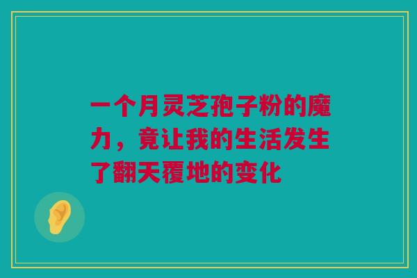 一个月灵芝孢子粉的魔力，竟让我的生活发生了翻天覆地的变化