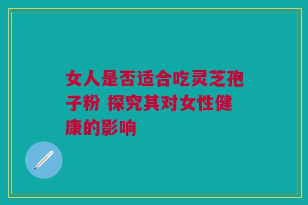 女人是否适合吃灵芝孢子粉 探究其对女性健康的影响