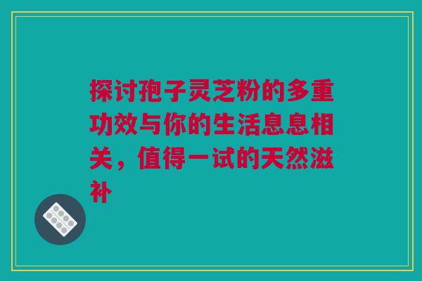 探讨孢子灵芝粉的多重功效与你的生活息息相关，值得一试的天然滋补