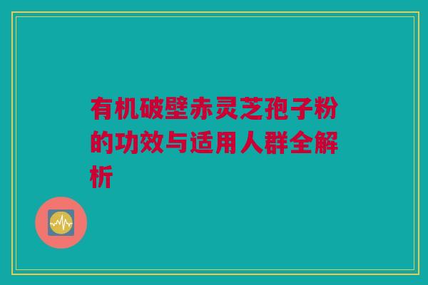 有机破壁赤灵芝孢子粉的功效与适用人群全解析