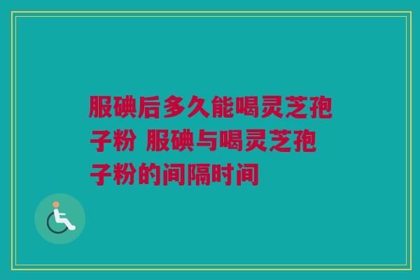 服碘后多久能喝灵芝孢子粉 服碘与喝灵芝孢子粉的间隔时间