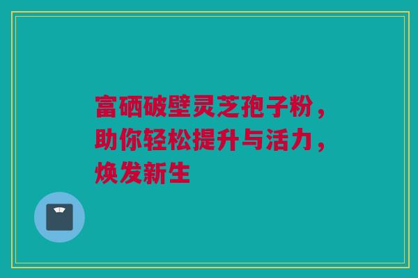 富硒破壁灵芝孢子粉，助你轻松提升与活力，焕发新生