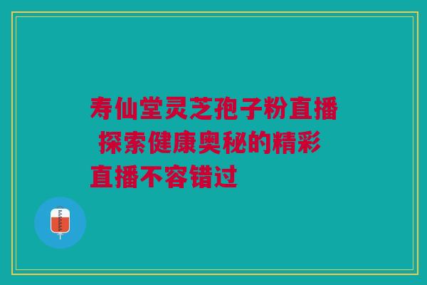 寿仙堂灵芝孢子粉直播 探索健康奥秘的精彩直播不容错过