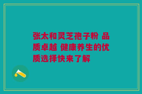 张太和灵芝孢子粉 品质卓越 健康养生的优质选择快来了解
