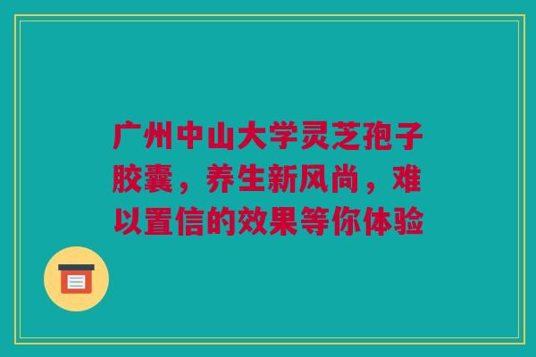 广州中山大学灵芝孢子胶囊，养生新风尚，难以置信的效果等你体验