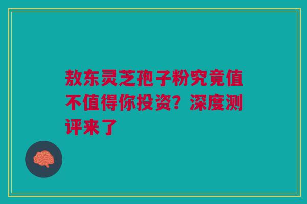 敖东灵芝孢子粉究竟值不值得你投资？深度测评来了