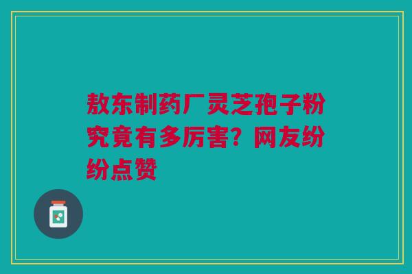 敖东制药厂灵芝孢子粉究竟有多厉害？网友纷纷点赞
