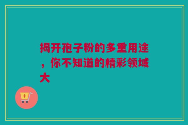 揭开孢子粉的多重用途，你不知道的精彩领域大