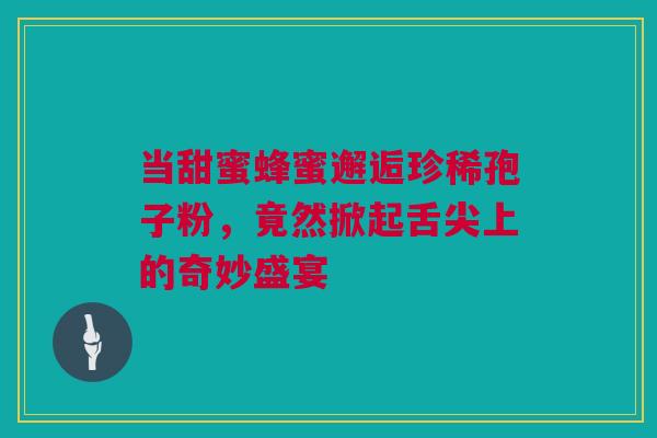 当甜蜜蜂蜜邂逅珍稀孢子粉，竟然掀起舌尖上的奇妙盛宴