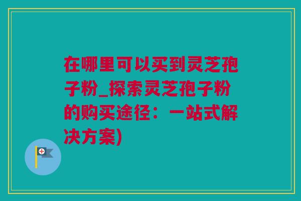 在哪里可以买到灵芝孢子粉_探索灵芝孢子粉的购买途径：一站式解决方案)
