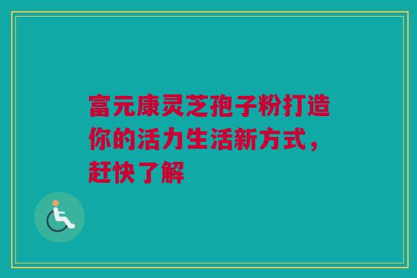 富元康灵芝孢子粉打造你的活力生活新方式，赶快了解