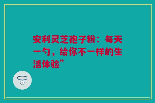 安利灵芝孢子粉：每天一勺，给你不一样的生活体验”