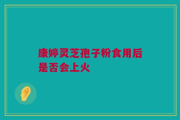 康婷灵芝孢子粉食用后是否会上火
