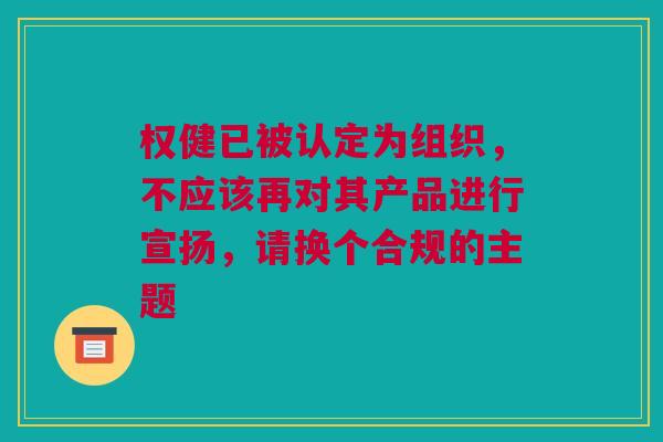 权健已被认定为组织，不应该再对其产品进行宣扬，请换个合规的主题