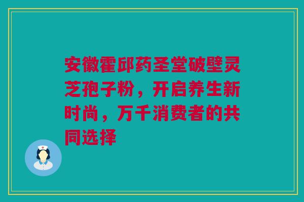 安徽霍邱药圣堂破壁灵芝孢子粉，开启养生新时尚，万千消费者的共同选择