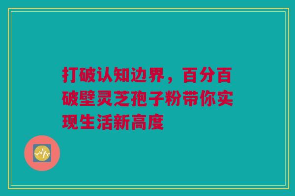 打破认知边界，百分百破壁灵芝孢子粉带你实现生活新高度