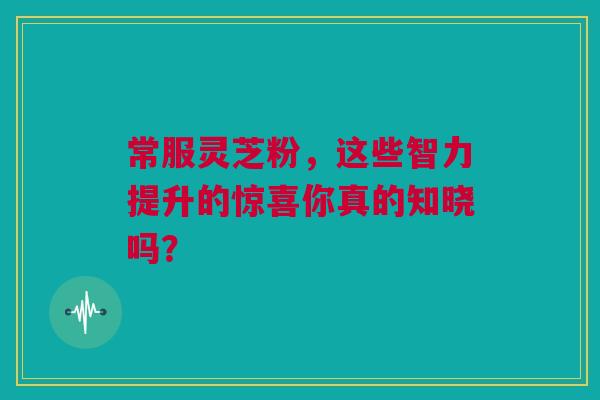 常服灵芝粉，这些智力提升的惊喜你真的知晓吗？