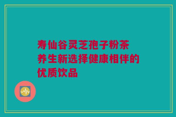 寿仙谷灵芝孢子粉茶 养生新选择健康相伴的优质饮品