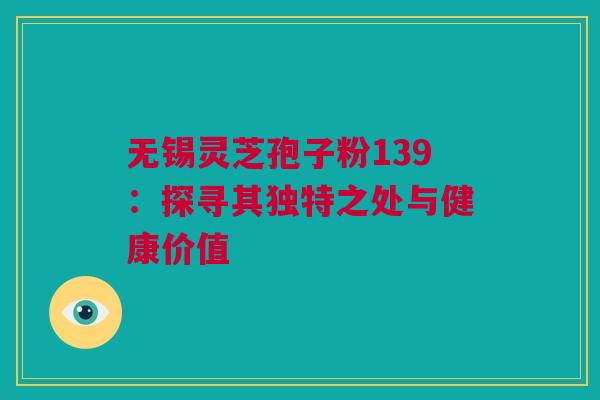 无锡灵芝孢子粉139：探寻其独特之处与健康价值