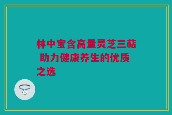 林中宝含高量灵芝三萜 助力健康养生的优质之选