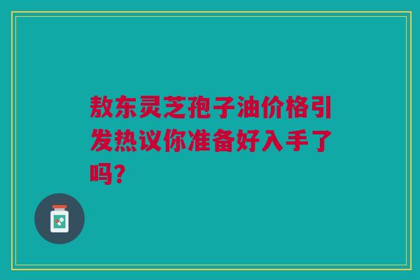 敖东灵芝孢子油价格引发热议你准备好入手了吗？