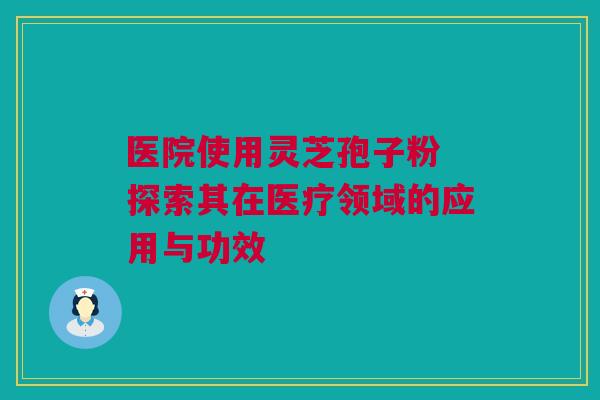 医院使用灵芝孢子粉 探索其在医疗领域的应用与功效