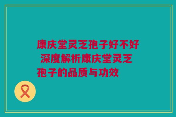 康庆堂灵芝孢子好不好 深度解析康庆堂灵芝孢子的品质与功效