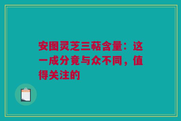 安图灵芝三萜含量：这一成分竟与众不同，值得关注的