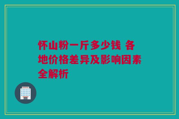 怀山粉一斤多少钱 各地价格差异及影响因素全解析
