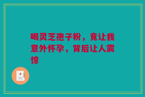 喝灵芝孢子粉，竟让我意外怀孕，背后让人震惊