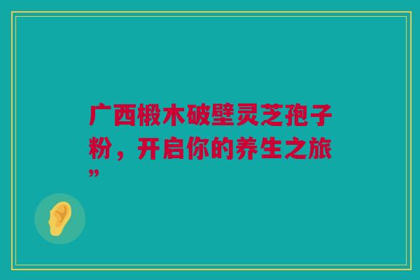 广西椴木破壁灵芝孢子粉，开启你的养生之旅”