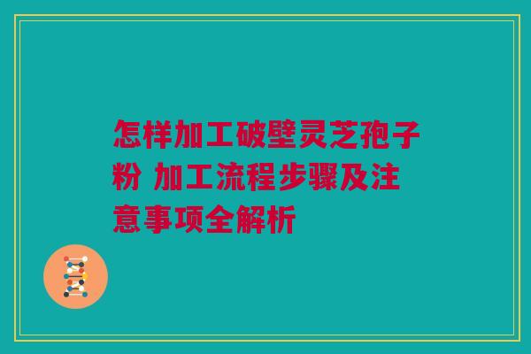 怎样加工破壁灵芝孢子粉 加工流程步骤及注意事项全解析