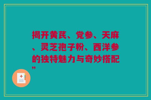 揭开黄芪、党参、天麻、灵芝孢子粉、西洋参的独特魅力与奇妙搭配”