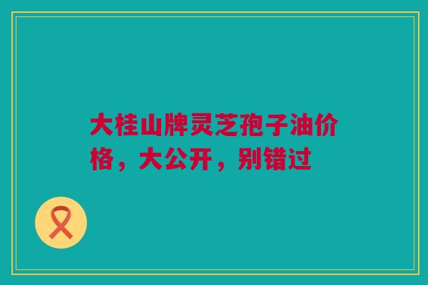 大桂山牌灵芝孢子油价格，大公开，别错过