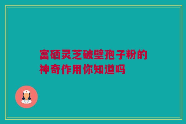 富硒灵芝破壁孢子粉的神奇作用你知道吗