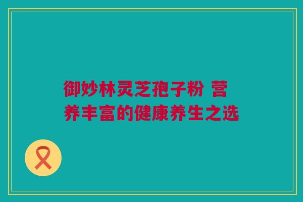 御妙林灵芝孢子粉 营养丰富的健康养生之选