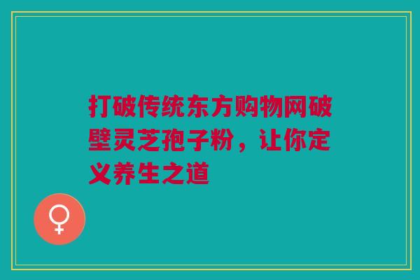打破传统东方购物网破壁灵芝孢子粉，让你定义养生之道