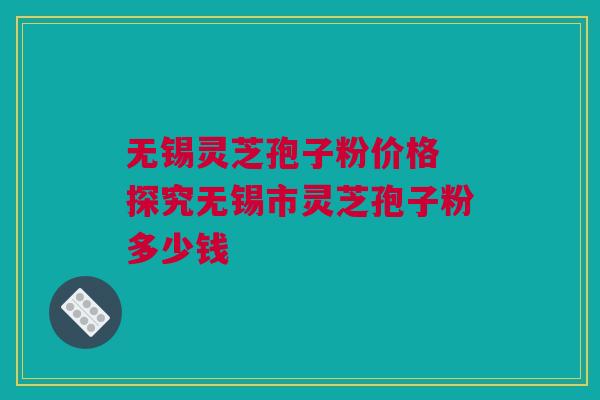 无锡灵芝孢子粉价格 探究无锡市灵芝孢子粉多少钱