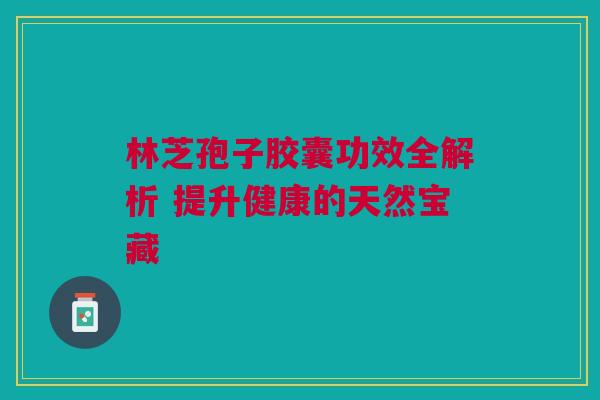 林芝孢子胶囊功效全解析 提升健康的天然宝藏
