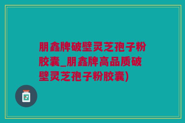 朋鑫牌破壁灵芝孢子粉胶囊_朋鑫牌高品质破壁灵芝孢子粉胶囊)