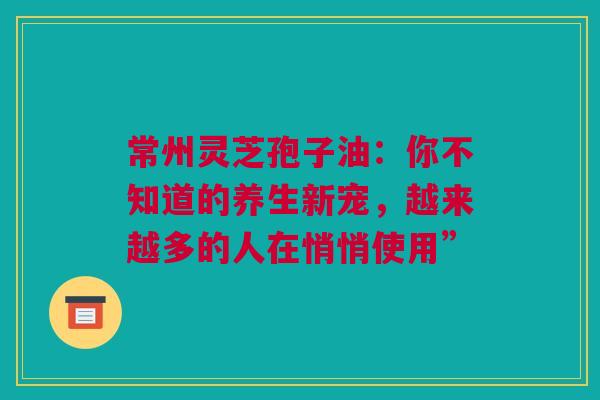常州灵芝孢子油：你不知道的养生新宠，越来越多的人在悄悄使用”