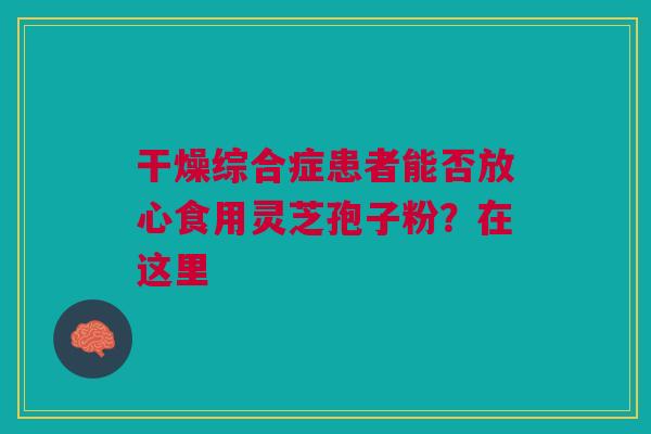 干燥综合症患者能否放心食用灵芝孢子粉？在这里