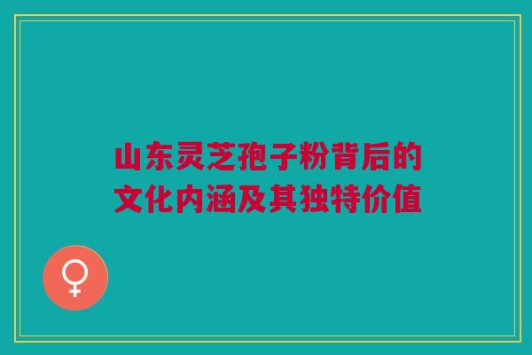 山东灵芝孢子粉背后的文化内涵及其独特价值