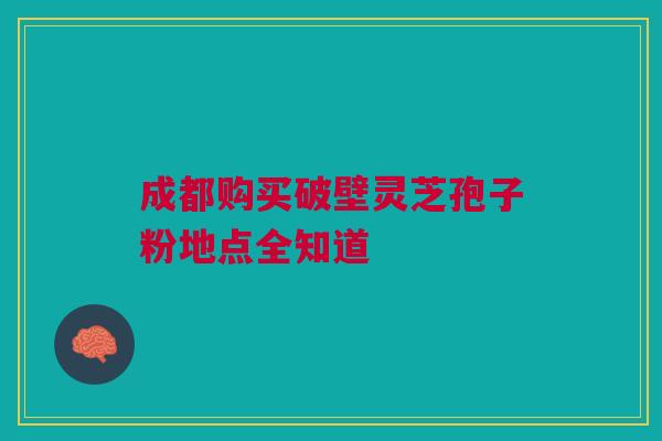 成都购买破壁灵芝孢子粉地点全知道