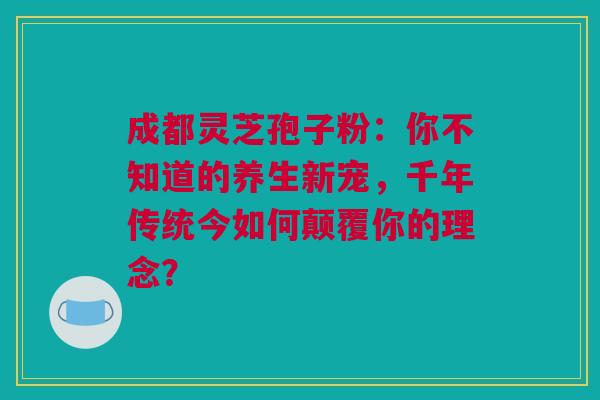 成都灵芝孢子粉：你不知道的养生新宠，千年传统今如何颠覆你的理念？