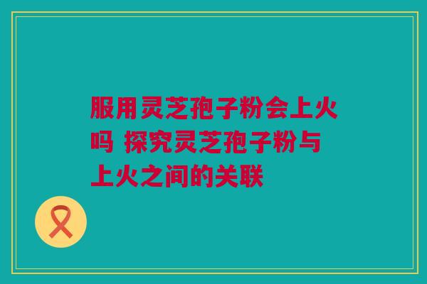 服用灵芝孢子粉会上火吗 探究灵芝孢子粉与上火之间的关联