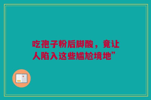 吃孢子粉后脚酸，竟让人陷入这些尴尬境地”
