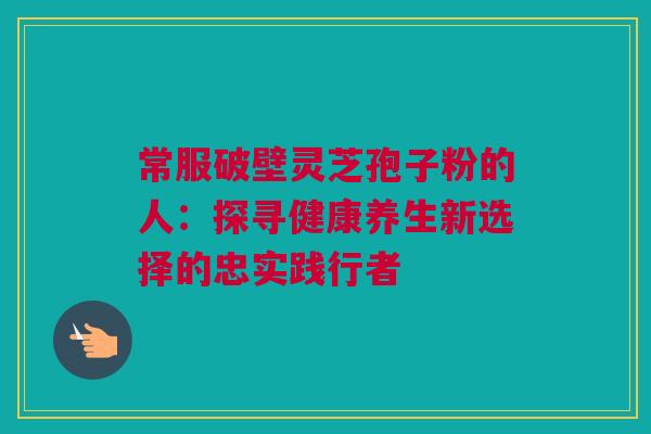 常服破壁灵芝孢子粉的人：探寻健康养生新选择的忠实践行者